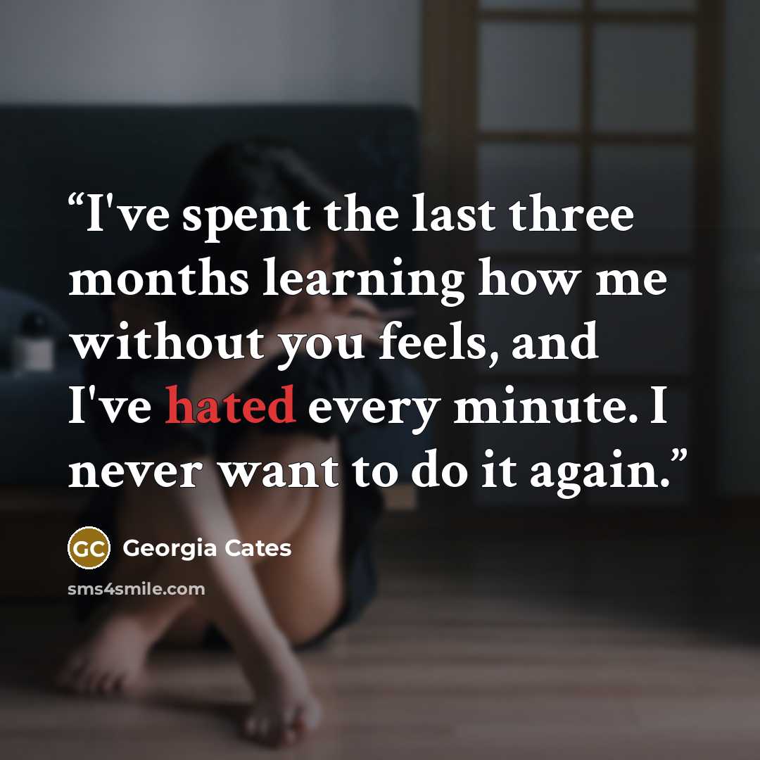 “I've spent the last three months learning how me without you feels, and I've hated every minute. I never want to do it again.” quote by Georgia Cates