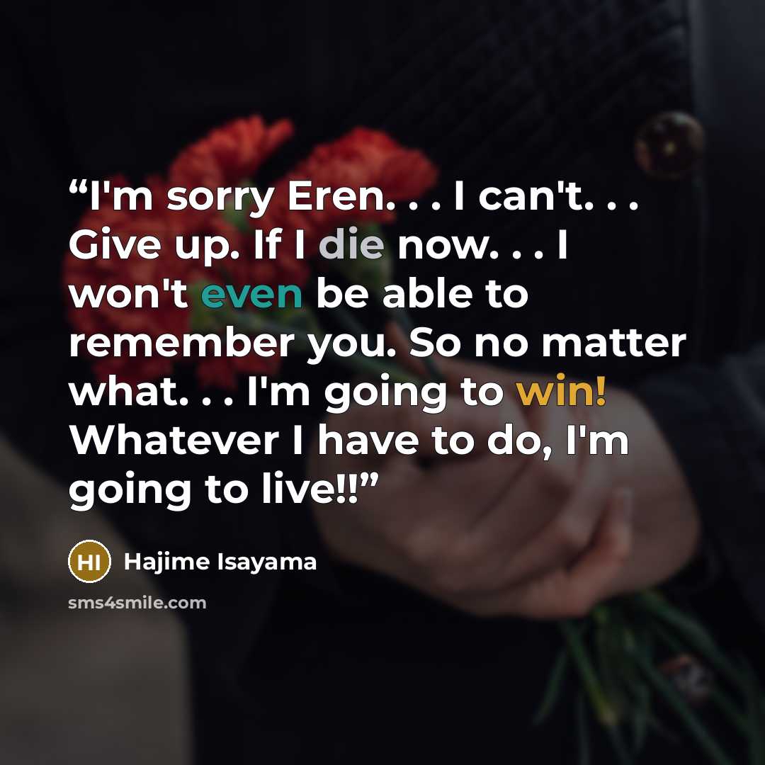 “I'm sorry Eren. . . I can't. . . Give up. If I die now. . . I won't even be able to remember you. So no matter what. . . I'm going to win! Whatever I have to do, I'm going to live!!” quote by Hajime Isayama