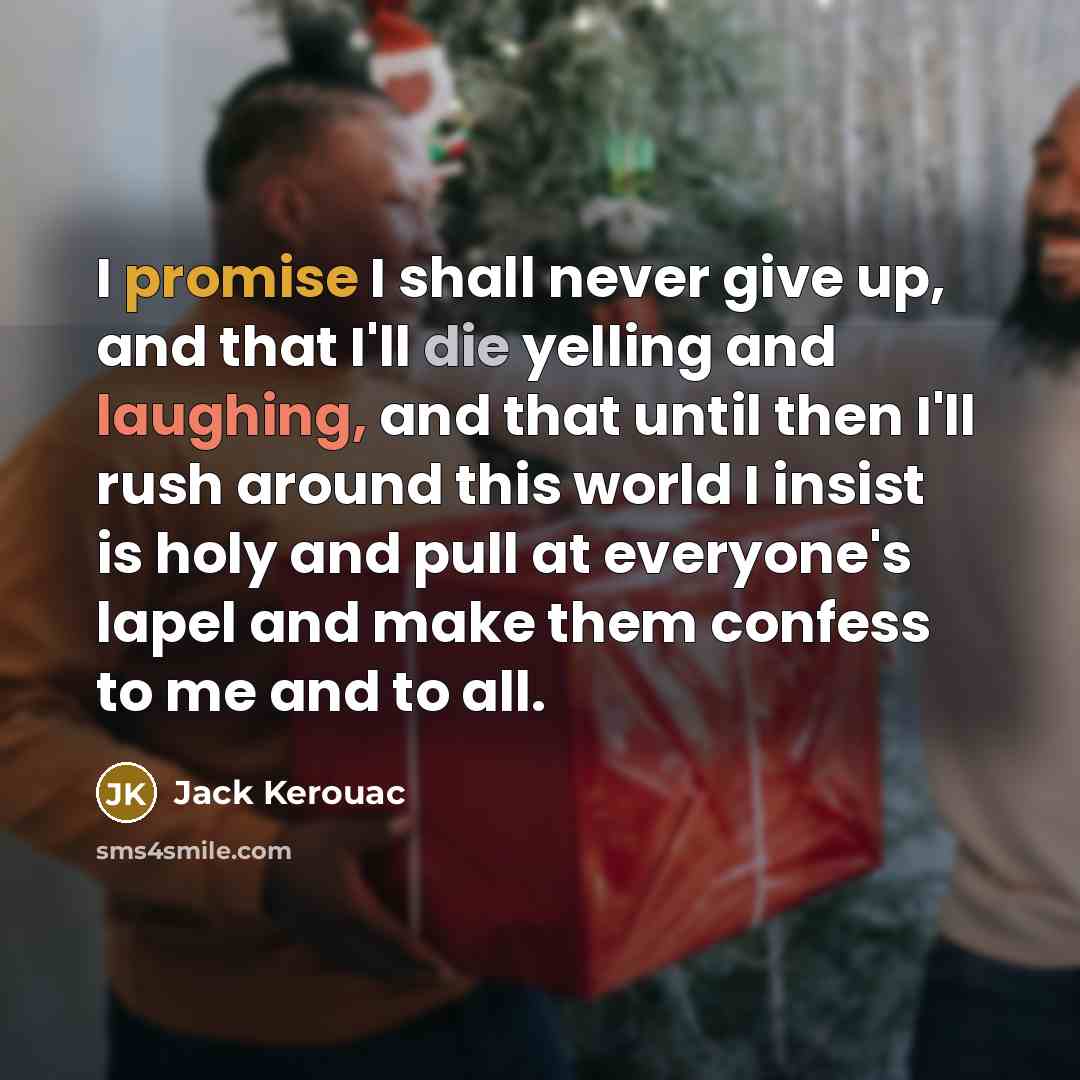 “I promise I shall never give up, and that I'll die yelling and laughing, and that until then I'll rush around this world I insist is holy and pull at everyone's lapel and make them confess to me and to all.” quote by Jack Kerouac
