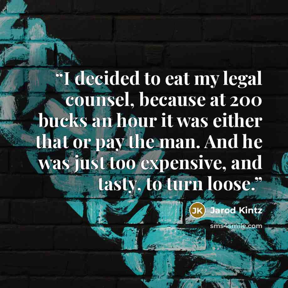 “I decided to eat my legal counsel, because at 200 bucks an hour it was either that or pay the man. And he was just too expensive, and tasty, to turn loose.” quote by Jarod Kintz