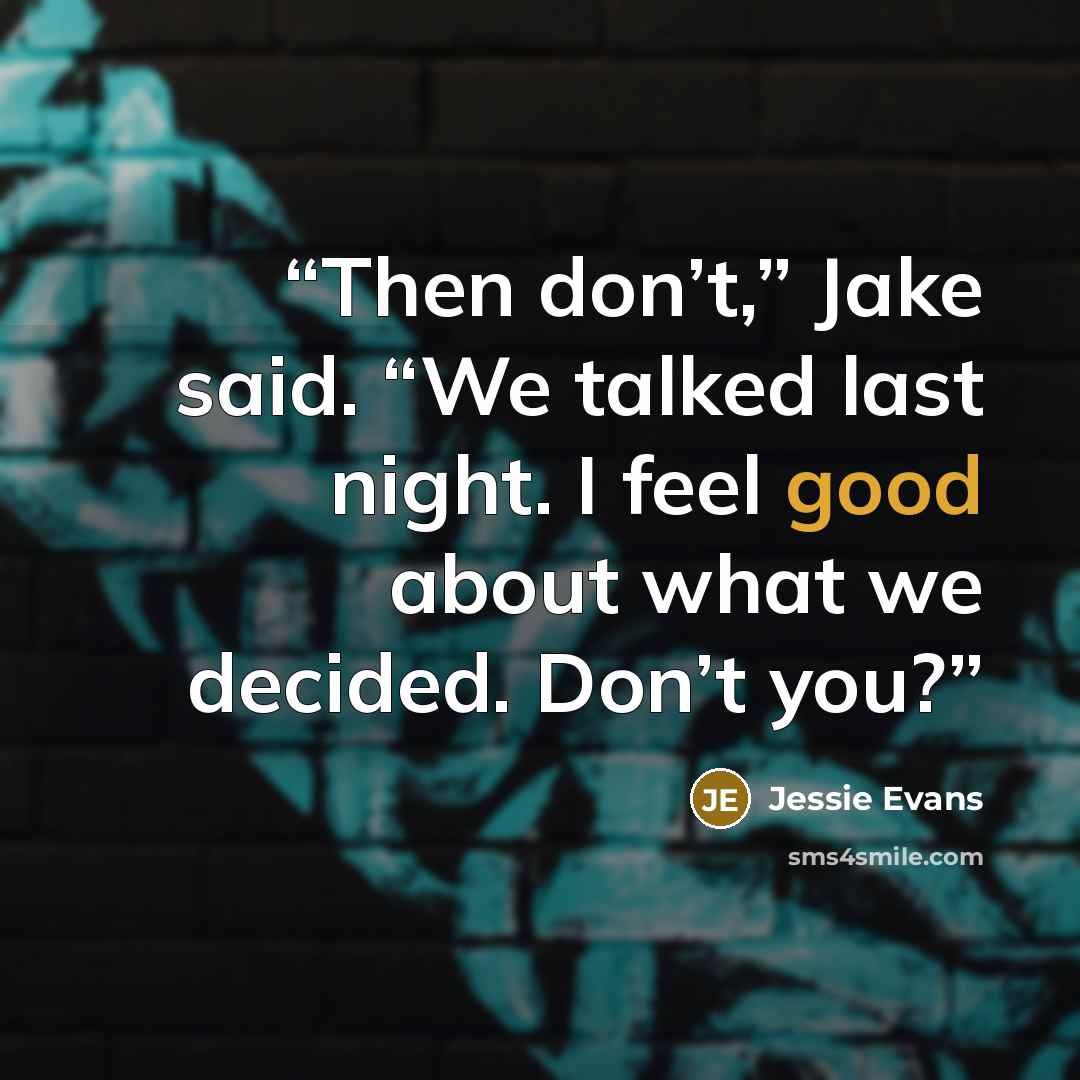“Then don’t,” Jake said. “We talked last night. I feel good about what we decided. Don’t you?” quote by Jessie Evans