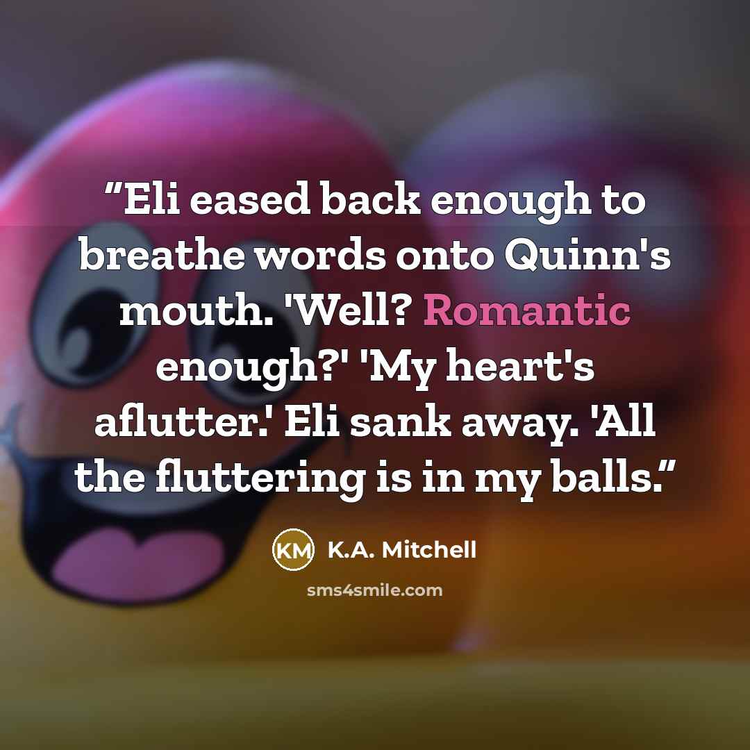 “Eli eased back enough to breathe words onto Quinn's mouth. 'Well? Romantic enough?' 'My heart's aflutter.' Eli sank away. 'All the fluttering is in my balls.” quote by K.A. Mitchell