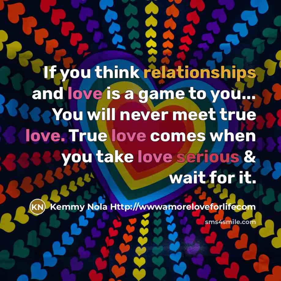“If you think relationships and love is a game to you... You will never meet true love. True love comes when you take love serious & wait for it.” quote by Kemmy Nola Http://wwwamoreloveforlifecom