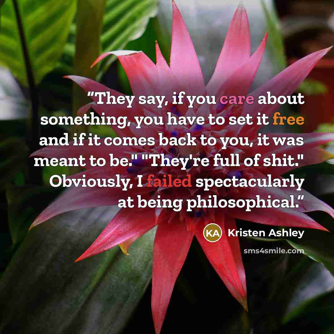 “They say, if you care about something, you have to set it free and if it comes back to you, it was meant to be." "They're full of shit." Obviously, I failed spectacularly at being philosophical.” quote by Kristen Ashley