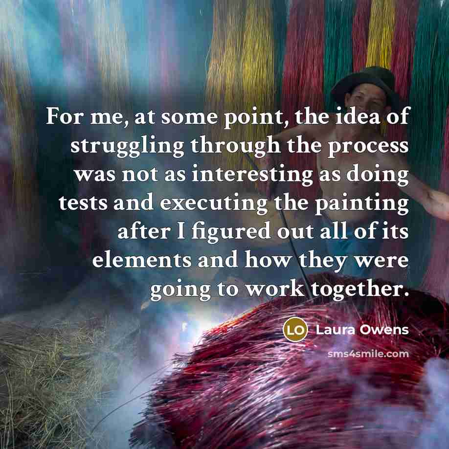 “For me, at some point, the idea of struggling through the process was not as interesting as doing tests and executing the painting after I figured out all of its elements and how they were going to work together.” quote by Laura Owens