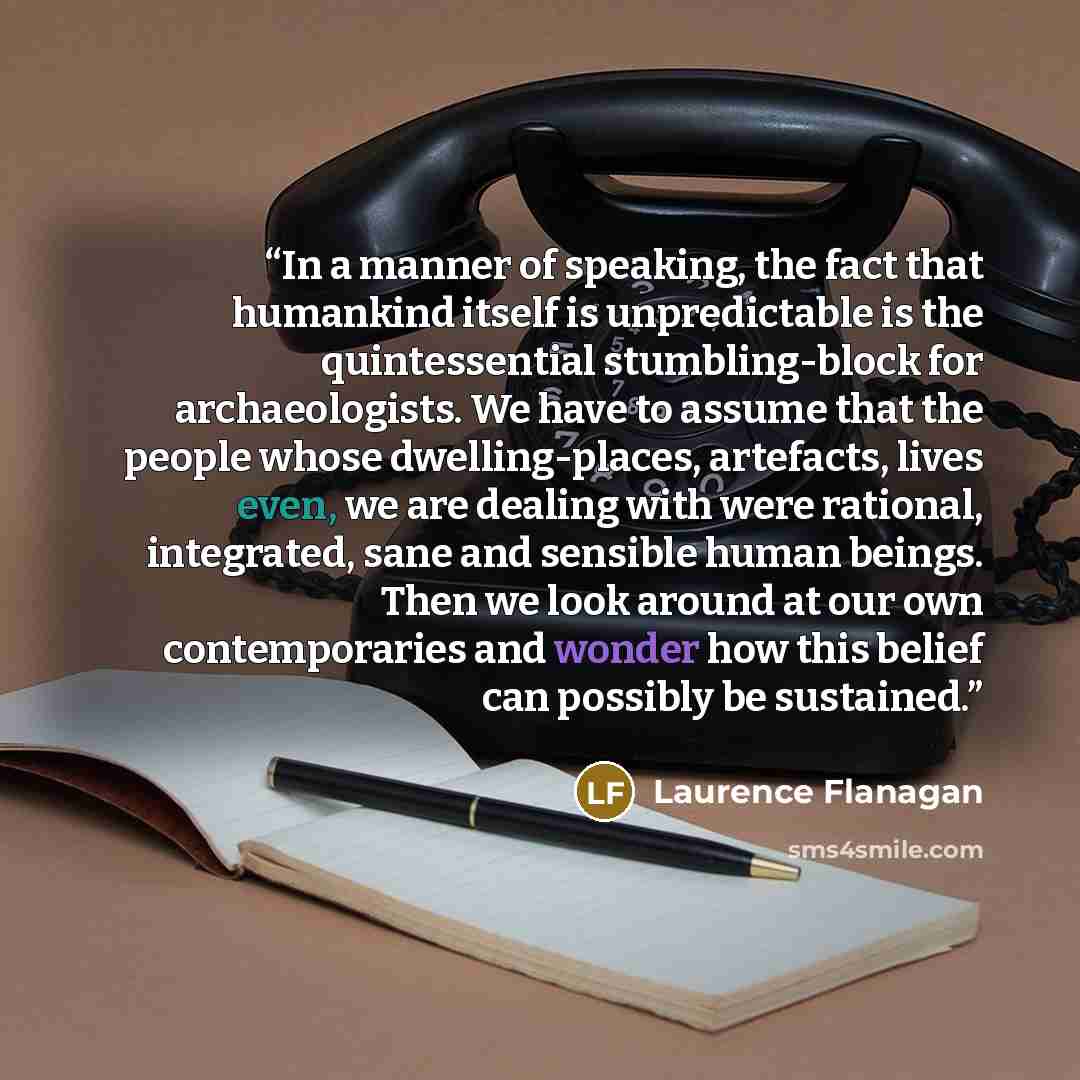 “In a manner of speaking, the fact that humankind itself is unpredictable is the quintessential stumbling-block for archaeologists. We have to assume that the people whose dwelling-places, artefacts, lives even, we are dealing with were rational, integrated, sane and sensible human beings. Then we…” quote by Laurence Flanagan