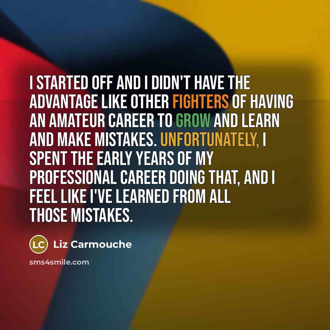 “I started off and I didn't have the advantage like other fighters of having an amateur career to grow and learn and make mistakes. Unfortunately, I spent the early years of my professional career doing that, and I feel like I've learned from all those mistakes.” quote by Liz Carmouche