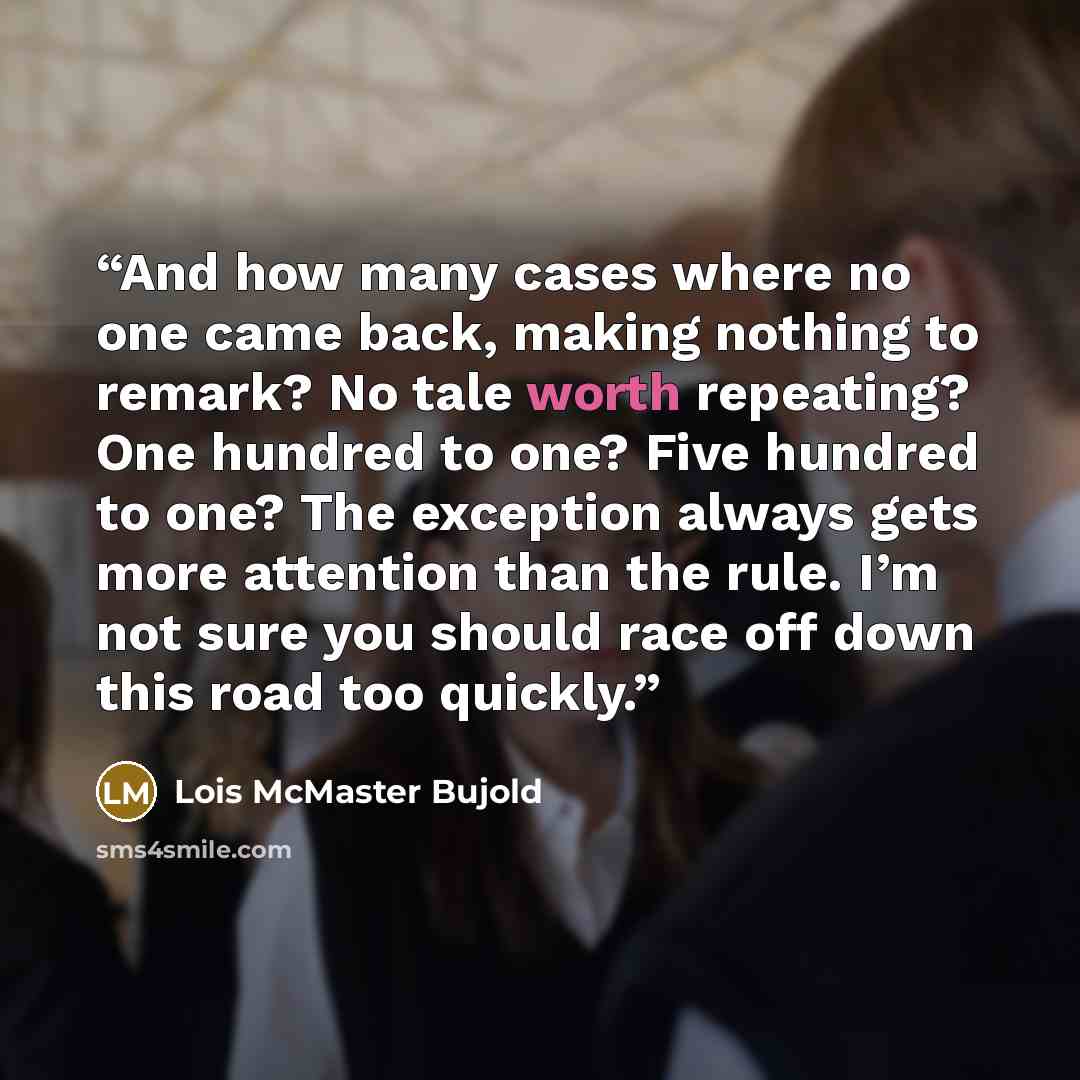 “And how many cases where no one came back, making nothing to remark? No tale worth repeating? One hundred to one? Five hundred to one? The exception always gets more attention than the rule. I’m not sure you should race off down this road too quickly.” quote by Lois McMaster Bujold