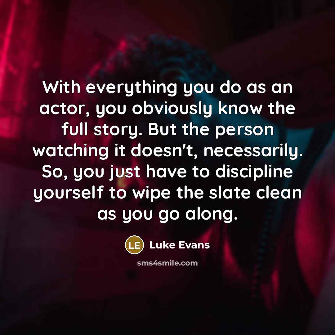 “With everything you do as an actor, you obviously know the full story. But the person watching it doesn't, necessarily. So, you just have to discipline yourself to wipe the slate clean as you go along.” quote by Luke Evans