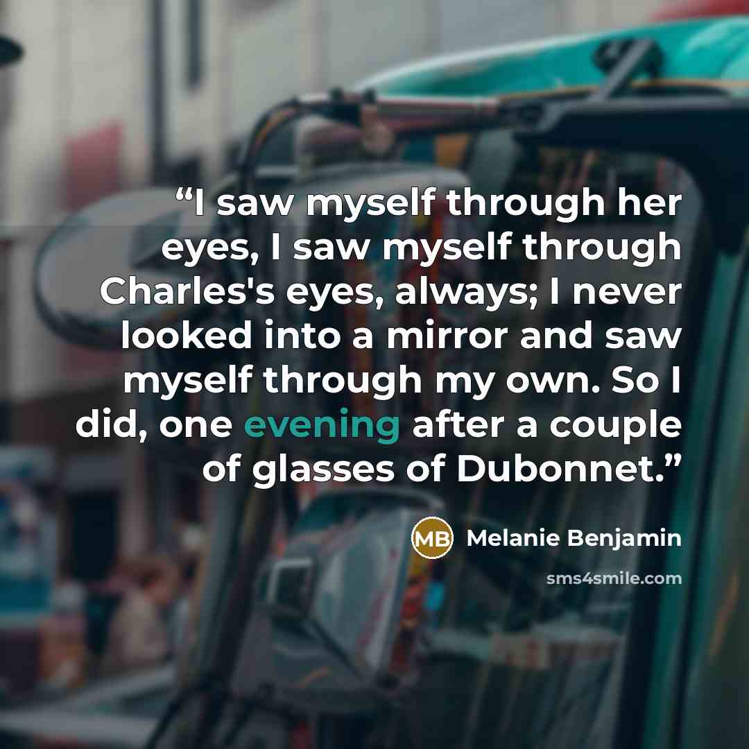 “I saw myself through her eyes, I saw myself through Charles's eyes, always; I never looked into a mirror and saw myself through my own. So I did, one evening after a couple of glasses of Dubonnet.” quote by Melanie Benjamin