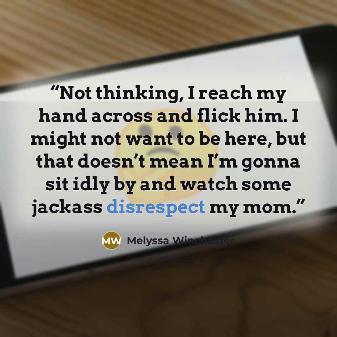 “Not thinking, I reach my hand across and flick him. I might not want to be here, but that doesn’t mean I’m gonna sit idly by and watch some jackass disrespect my mom.” quote by Melyssa Winchester