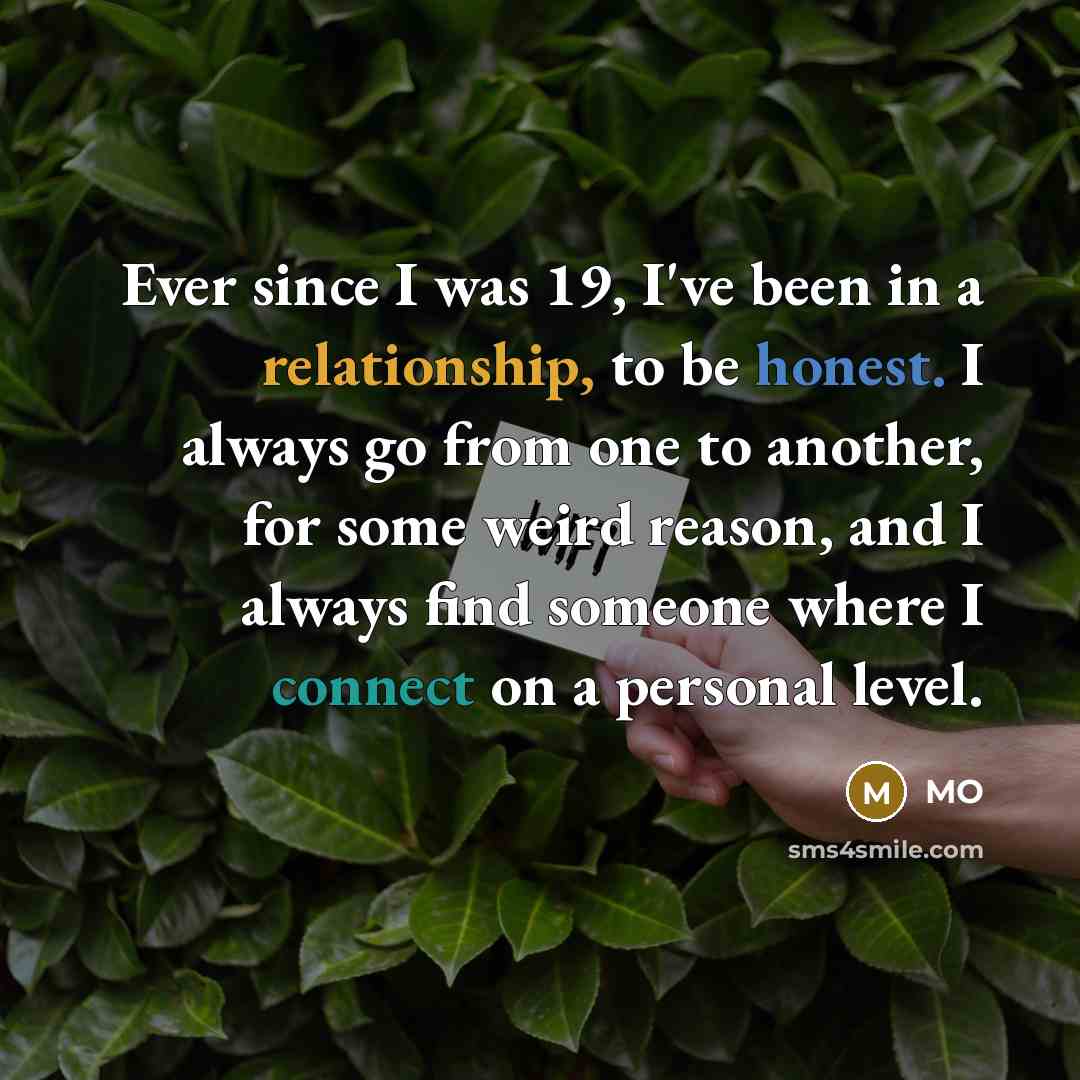 “Ever since I was 19, I've been in a relationship, to be honest. I always go from one to another, for some weird reason, and I always find someone where I connect on a personal level.” quote by MO