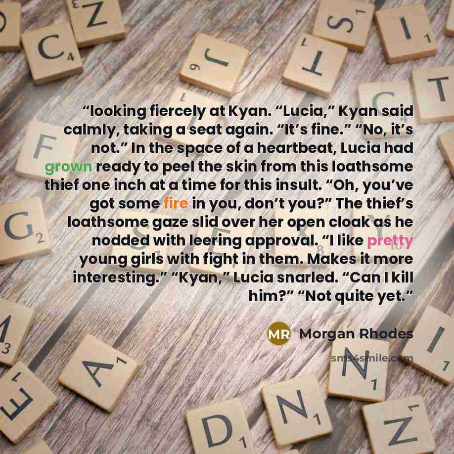 “looking fiercely at Kyan. “Lucia,” Kyan said calmly, taking a seat again. “It’s fine.” “No, it’s not.” In the space of a heartbeat, Lucia had grown ready to peel the skin from this loathsome thief one inch at a time for this insult. “Oh, you’ve got some fire in you, don’t you?” The thief’s…” quote by Morgan Rhodes