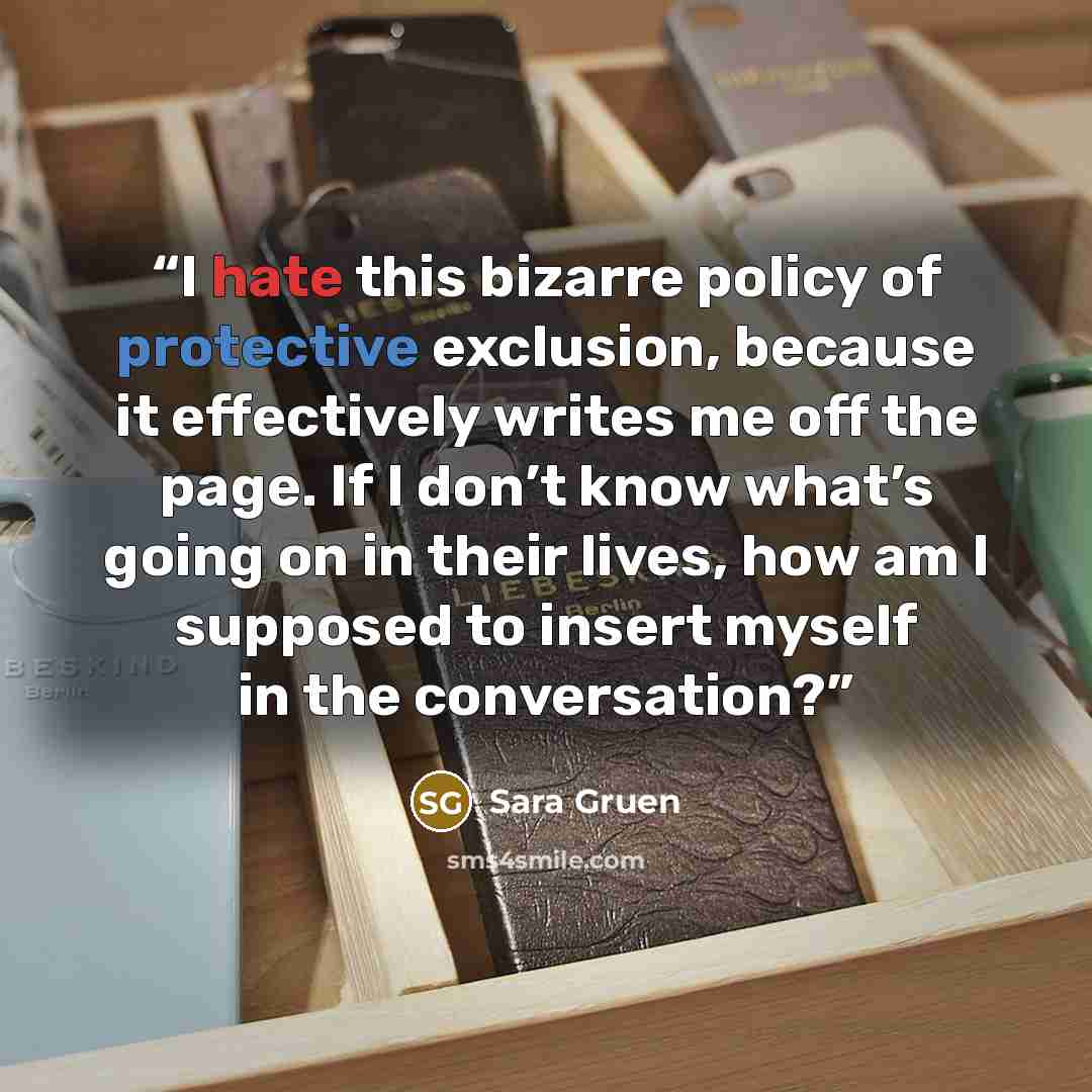 “I hate this bizarre policy of protective exclusion, because it effectively writes me off the page. If I don’t know what’s going on in their lives, how am I supposed to insert myself in the conversation?” quote by Sara Gruen