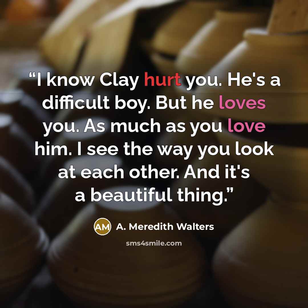 “I know Clay hurt you. He's a difficult boy. But he loves you. As much as you love him. I see the way you look at each other. And it's a beautiful thing.” quote by A. Meredith Walters