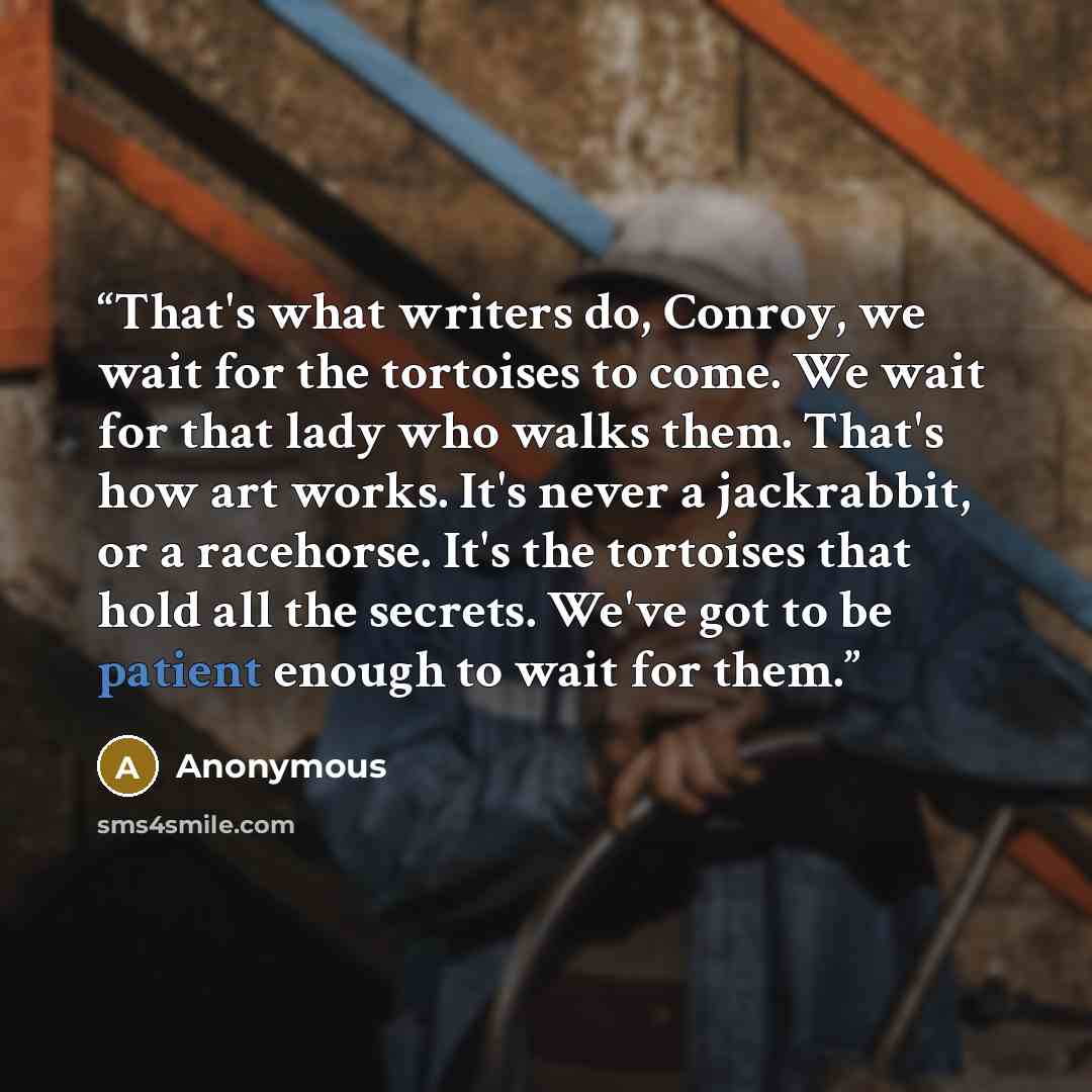“That's what writers do, Conroy, we wait for the tortoises to come. We wait for that lady who walks them. That's how art works. It's never a jackrabbit, or a racehorse. It's the tortoises that hold all the secrets. We've got to be patient enough to wait for them.” quote by Anonymous