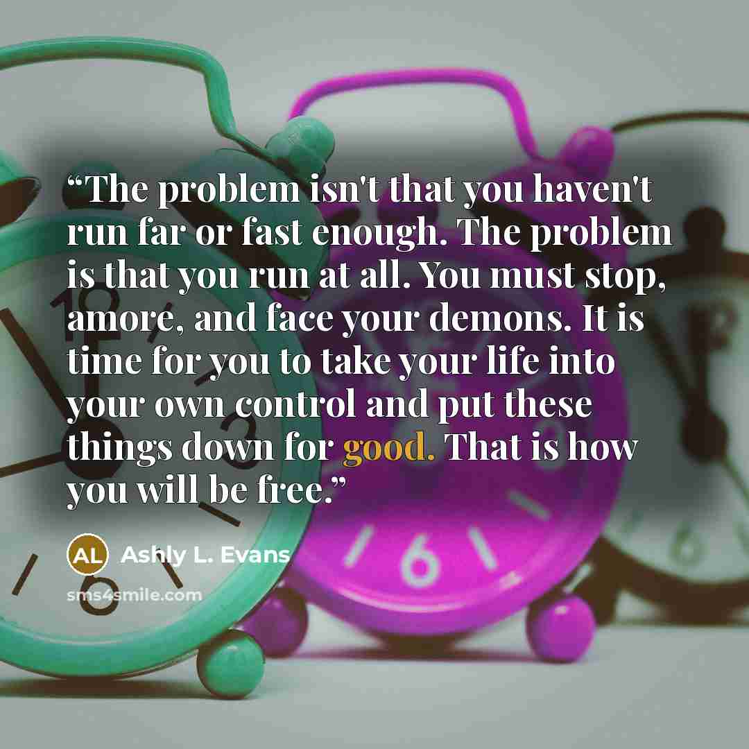 “The problem isn't that you haven't run far or fast enough. The problem is that you run at all. You must stop, amore, and face your demons. It is time for you to take your life into your own control and put these things down for good. That is how you will be free.” quote by Ashly L. Evans