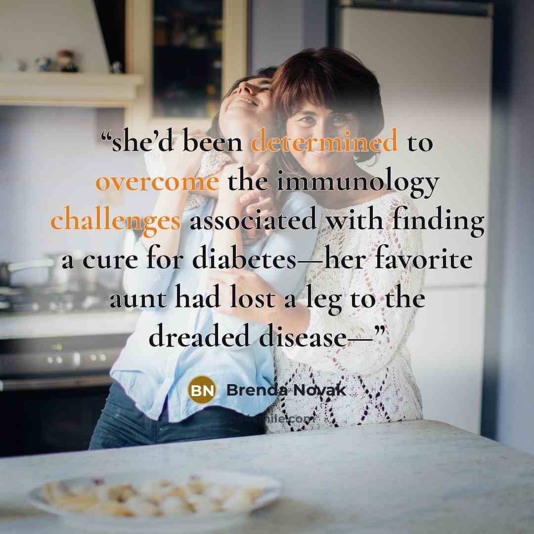 “she’d been determined to overcome the immunology challenges associated with finding a cure for diabetes—her favorite aunt had lost a leg to the dreaded disease—” quote by Brenda Novak