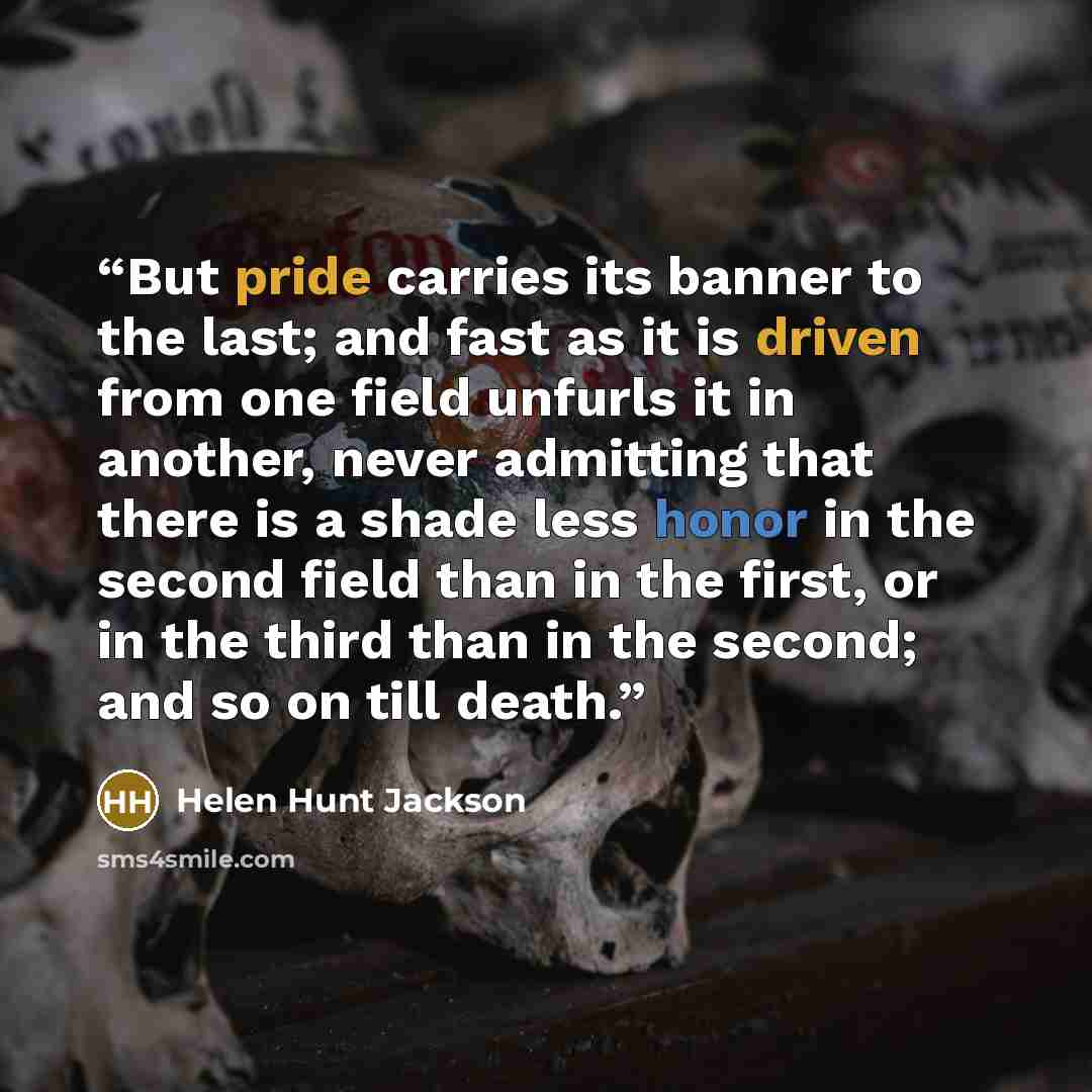 “But pride carries its banner to the last; and fast as it is driven from one field unfurls it in another, never admitting that there is a shade less honor in the second field than in the first, or in the third than in the second; and so on till death.” quote by Helen Hunt Jackson