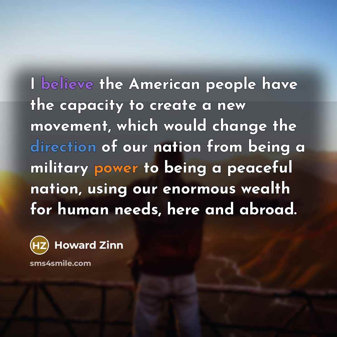 “I believe the American people have the capacity to create a new movement, which would change the direction of our nation from being a military power to being a peaceful nation, using our enormous wealth for human needs, here and abroad.” quote by Howard Zinn