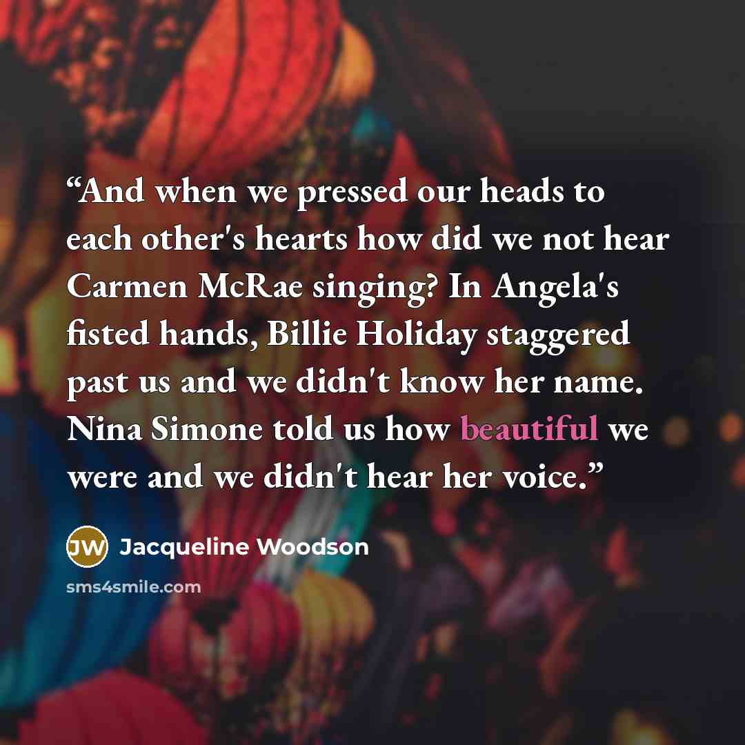 “And when we pressed our heads to each other's hearts how did we not hear Carmen McRae singing? In Angela's fisted hands, Billie Holiday staggered past us and we didn't know her name. Nina Simone told us how beautiful we were and we didn't hear her voice.” quote by Jacqueline Woodson