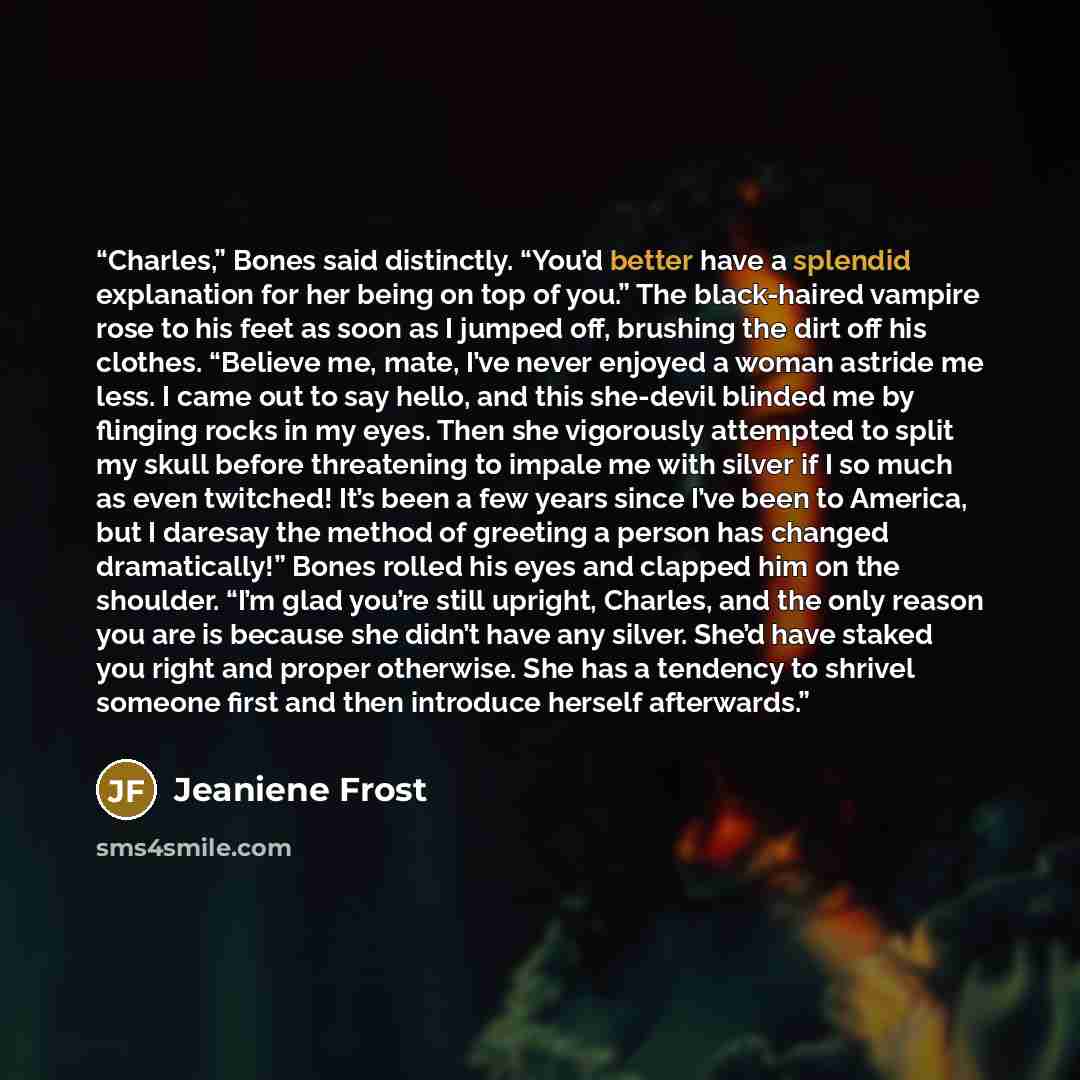 “Charles,” Bones said distinctly. “You’d better have a splendid explanation for her being on top of you.” The black-haired vampire rose to his feet as soon as I jumped off, brushing the dirt off his clothes. “Believe me, mate, I’ve never enjoyed a woman astride me less. I came out to say hello, and…” quote by Jeaniene Frost
