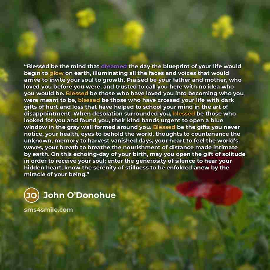 “Blessed be the mind that dreamed the day the blueprint of your life would begin to glow on earth, illuminating all the faces and voices that would arrive to invite your soul to growth. Praised be your father and mother, who loved you before you were, and trusted to call you here with no idea who…” quote by John O'Donohue