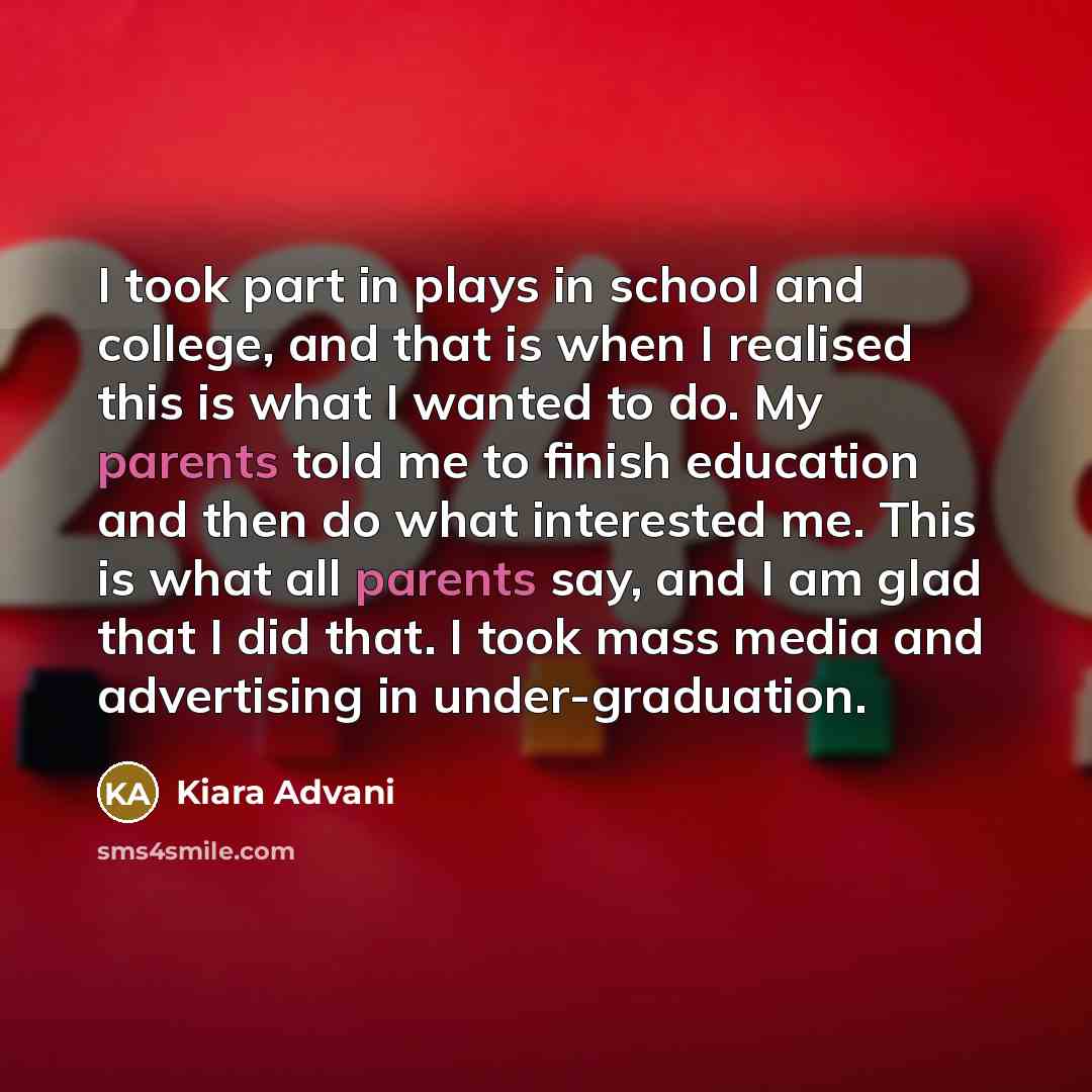 “I took part in plays in school and college, and that is when I realised this is what I wanted to do. My parents told me to finish education and then do what interested me. This is what all parents say, and I am glad that I did that. I took mass media and advertising in under-graduation.” quote by Kiara Advani