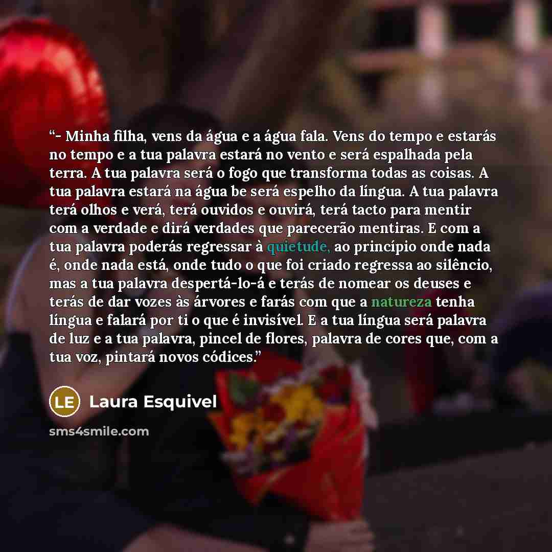 “- Minha filha, vens da água e a água fala. Vens do tempo e estarás no tempo e a tua palavra estará no vento e será espalhada pela terra. A tua palavra será o fogo que transforma todas as coisas. A tua palavra estará na água be será espelho da língua. A tua palavra terá olhos e verá, terá ouvidos e…” quote by Laura Esquivel