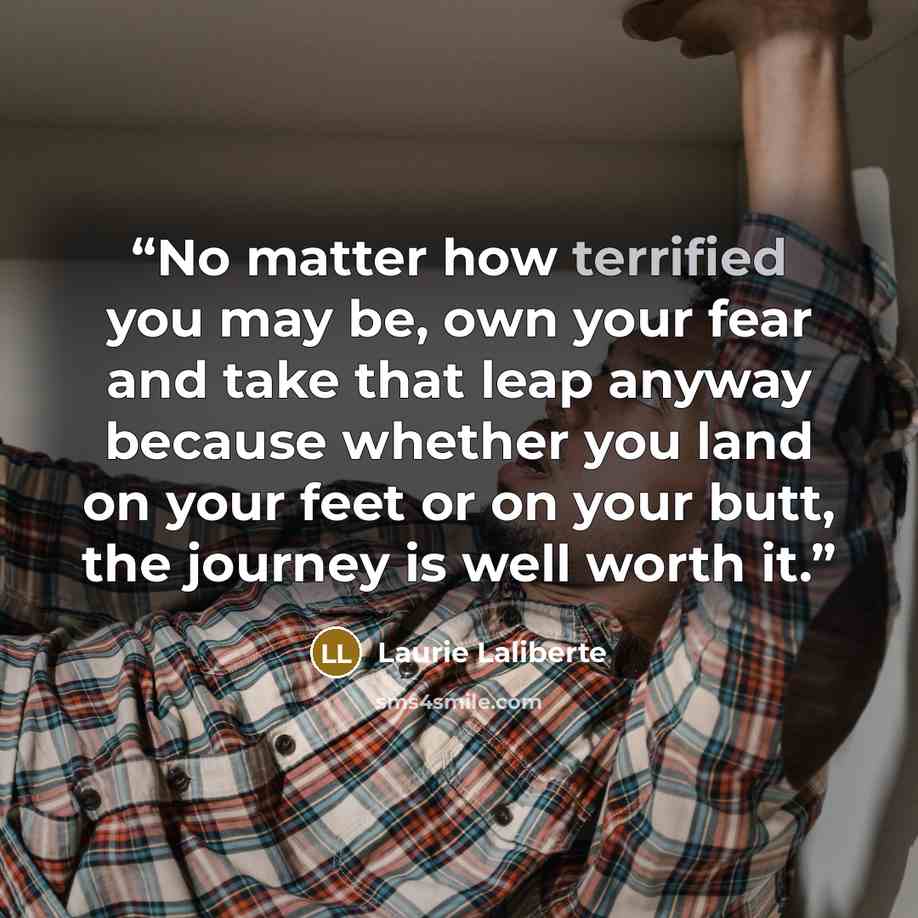 “No matter how terrified you may be, own your fear and take that leap anyway because whether you land on your feet or on your butt, the journey is well worth it.” quote by Laurie Laliberte
