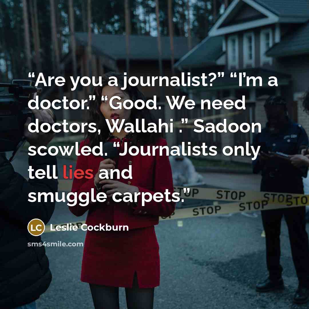 “Are you a journalist?” “I’m a doctor.” “Good. We need doctors, Wallahi .” Sadoon scowled. “Journalists only tell lies and smuggle carpets.” quote by Leslie Cockburn