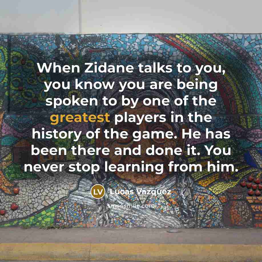 “When Zidane talks to you, you know you are being spoken to by one of the greatest players in the history of the game. He has been there and done it. You never stop learning from him.” quote by Lucas Vazquez