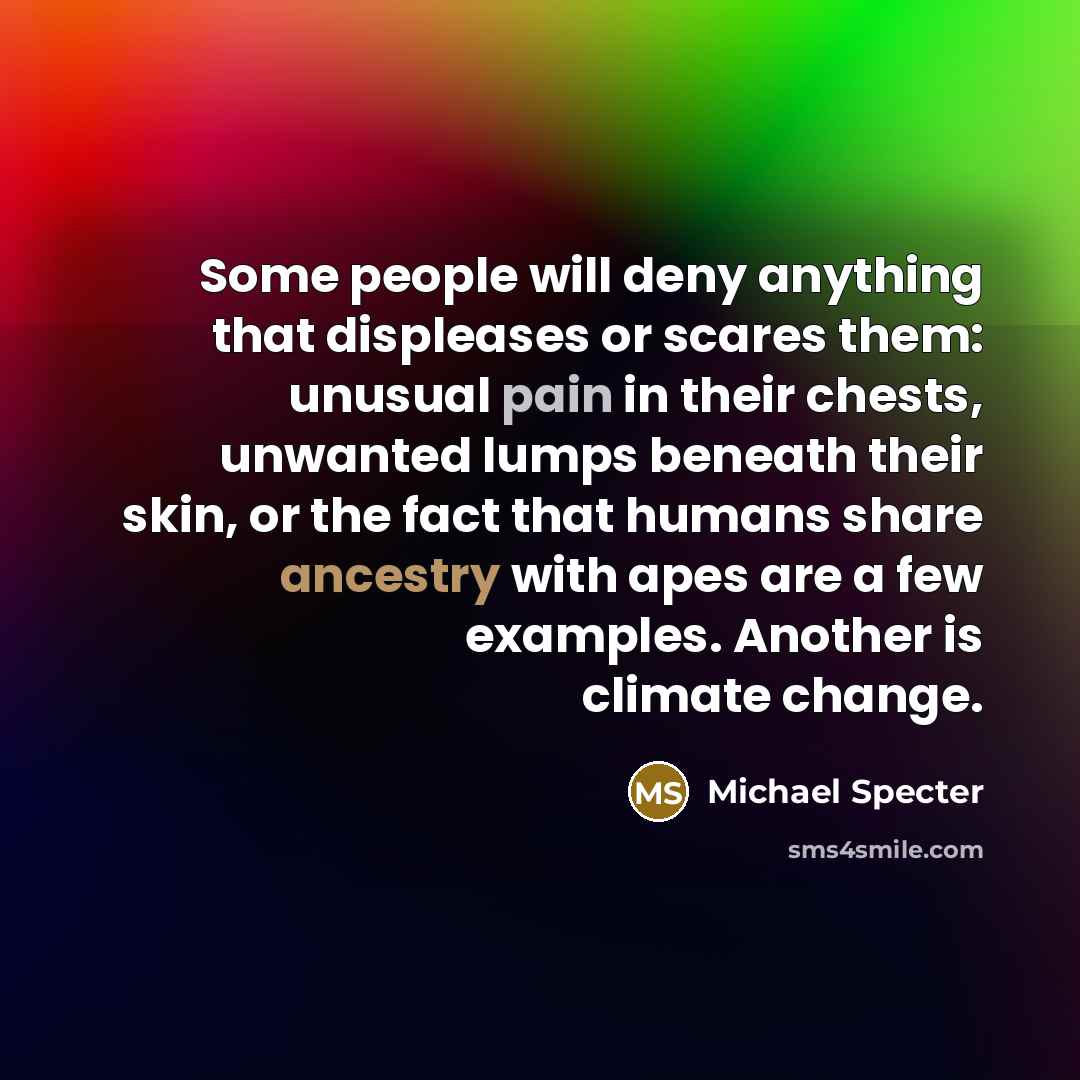 “Some people will deny anything that displeases or scares them: unusual pain in their chests, unwanted lumps beneath their skin, or the fact that humans share ancestry with apes are a few examples. Another is climate change.” quote by Michael Specter