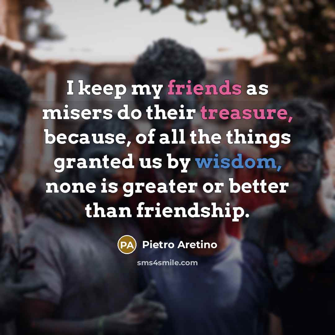 “I keep my friends as misers do their treasure, because, of all the things granted us by wisdom, none is greater or better than friendship.” quote by Pietro Aretino