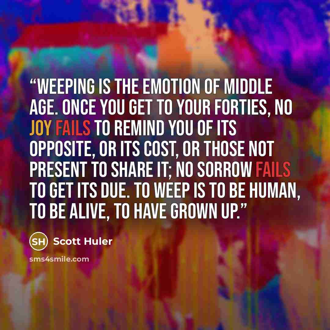 “Weeping is the emotion of middle age. Once you get to your forties, no joy fails to remind you of its opposite, or its cost, or those not present to share it; no sorrow fails to get its due. To weep is to be human, to be alive, to have grown up.” quote by Scott Huler