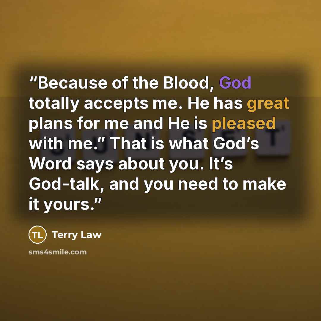 “Because of the Blood, God totally accepts me. He has great plans for me and He is pleased with me.” That is what God’s Word says about you. It’s God-talk, and you need to make it yours.” quote by Terry Law