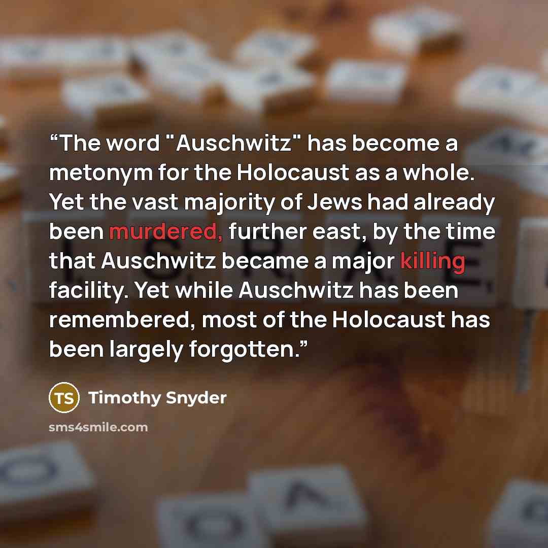 “The word "Auschwitz" has become a metonym for the Holocaust as a whole. Yet the vast majority of Jews had already been murdered, further east, by the time that Auschwitz became a major killing facility. Yet while Auschwitz has been remembered, most of the Holocaust has been largely forgotten.” quote by Timothy Snyder
