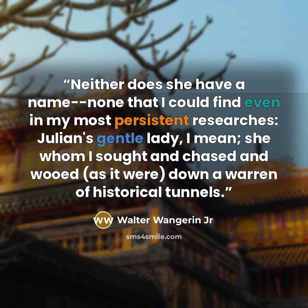 “Neither does she have a name--none that I could find even in my most persistent researches: Julian's gentle lady, I mean; she whom I sought and chased and wooed (as it were) down a warren of historical tunnels.” quote by Walter Wangerin Jr