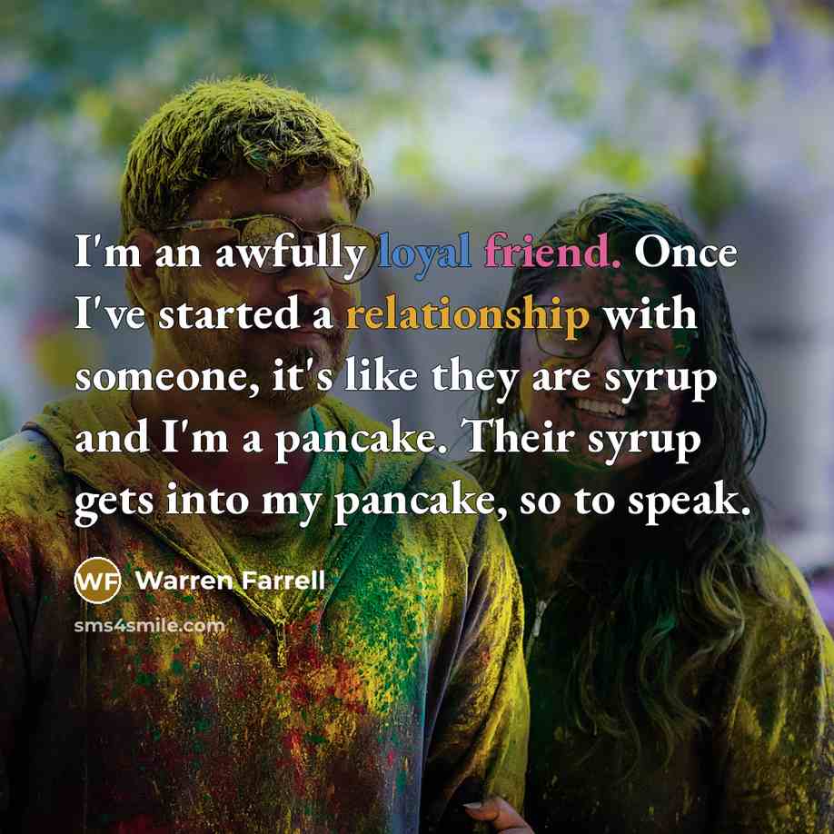 “I'm an awfully loyal friend. Once I've started a relationship with someone, it's like they are syrup and I'm a pancake. Their syrup gets into my pancake, so to speak.” quote by Warren Farrell