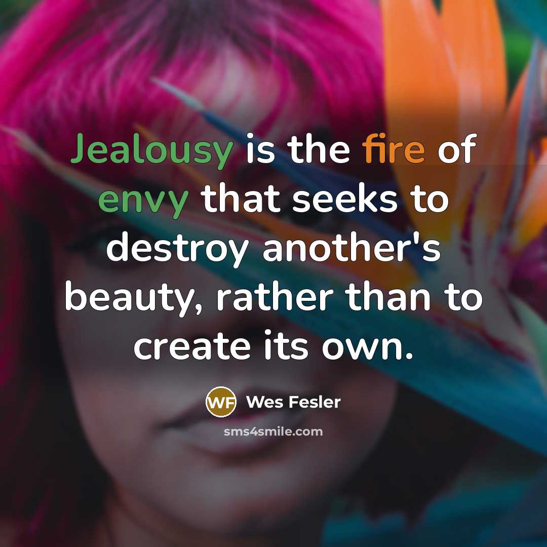 “Jealousy is the fire of envy that seeks to destroy another's beauty, rather than to create its own.” quote by Wes Fesler