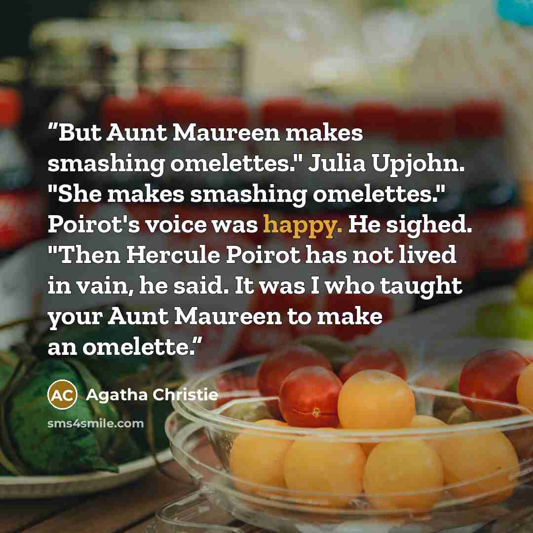 “But Aunt Maureen makes smashing omelettes." Julia Upjohn. "She makes smashing omelettes." Poirot's voice was happy. He sighed. "Then Hercule Poirot has not lived in vain, he said. It was I who taught your Aunt Maureen to make an omelette.” quote by Agatha Christie