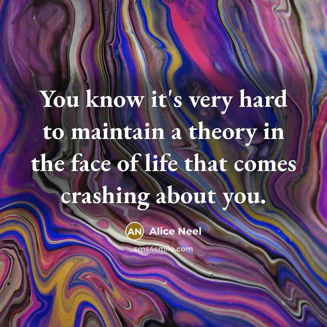 “You know it's very hard to maintain a theory in the face of life that comes crashing about you.” quote by Alice Neel