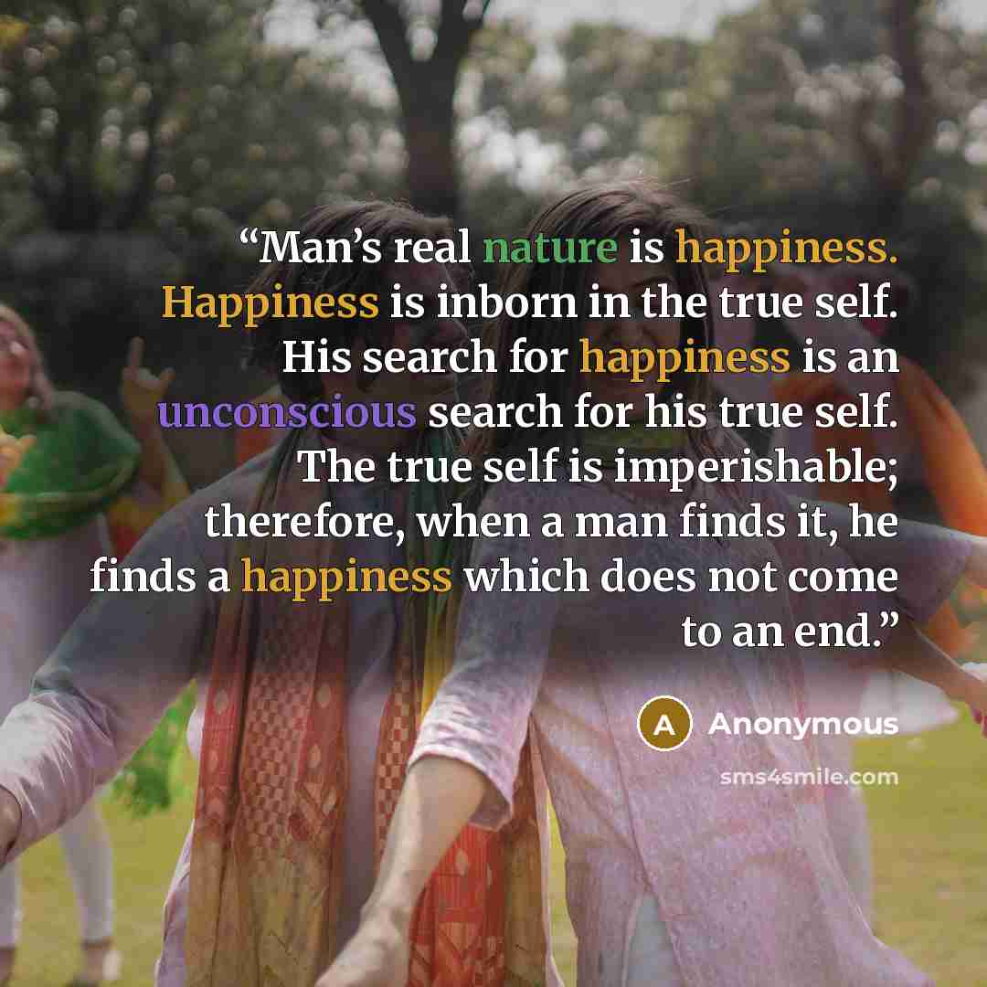 “Man’s real nature is happiness. Happiness is inborn in the true self. His search for happiness is an unconscious search for his true self. The true self is imperishable; therefore, when a man finds it, he finds a happiness which does not come to an end.” quote by Anonymous