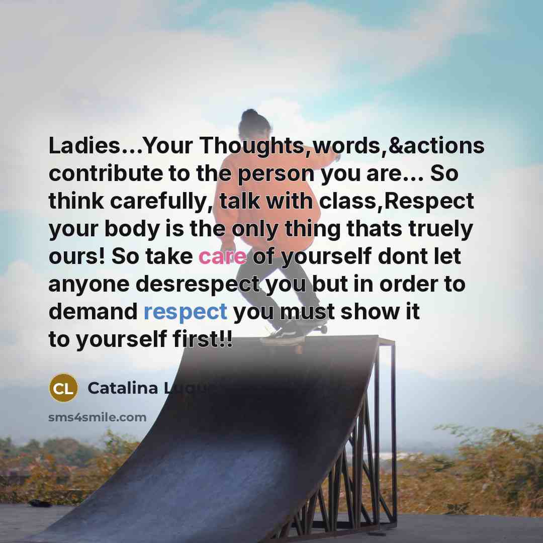 “Ladies...Your Thoughts,words,&actions contribute to the person you are… So think carefully, talk with class,Respect your body is the only thing thats truely ours! So take care of yourself dont let anyone desrespect you but in order to demand respect you must show it to yourself first!!” quote by Catalina Luque