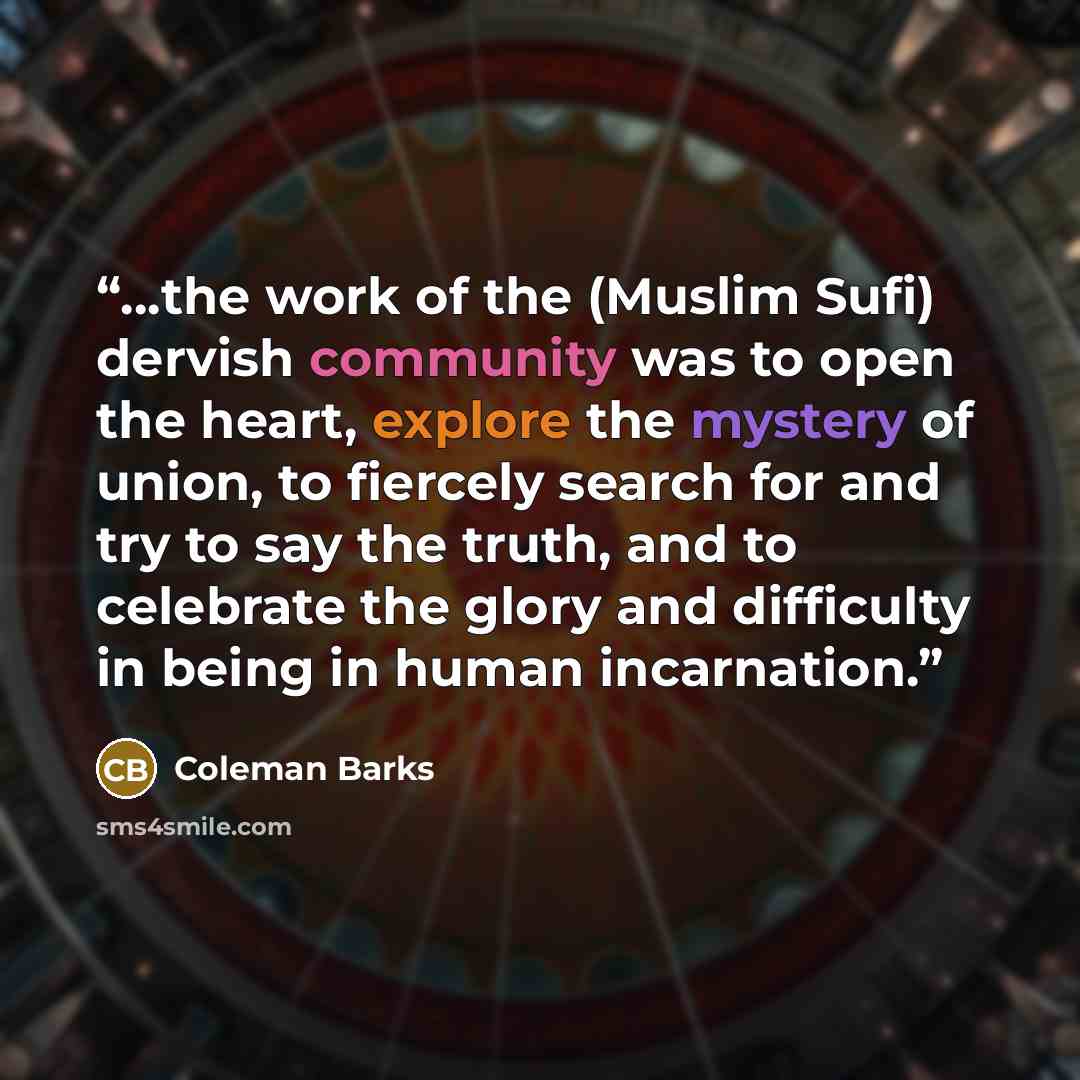 “…the work of the (Muslim Sufi) dervish community was to open the heart, explore the mystery of union, to fiercely search for and try to say the truth, and to celebrate the glory and difficulty in being in human incarnation.” quote by Coleman Barks