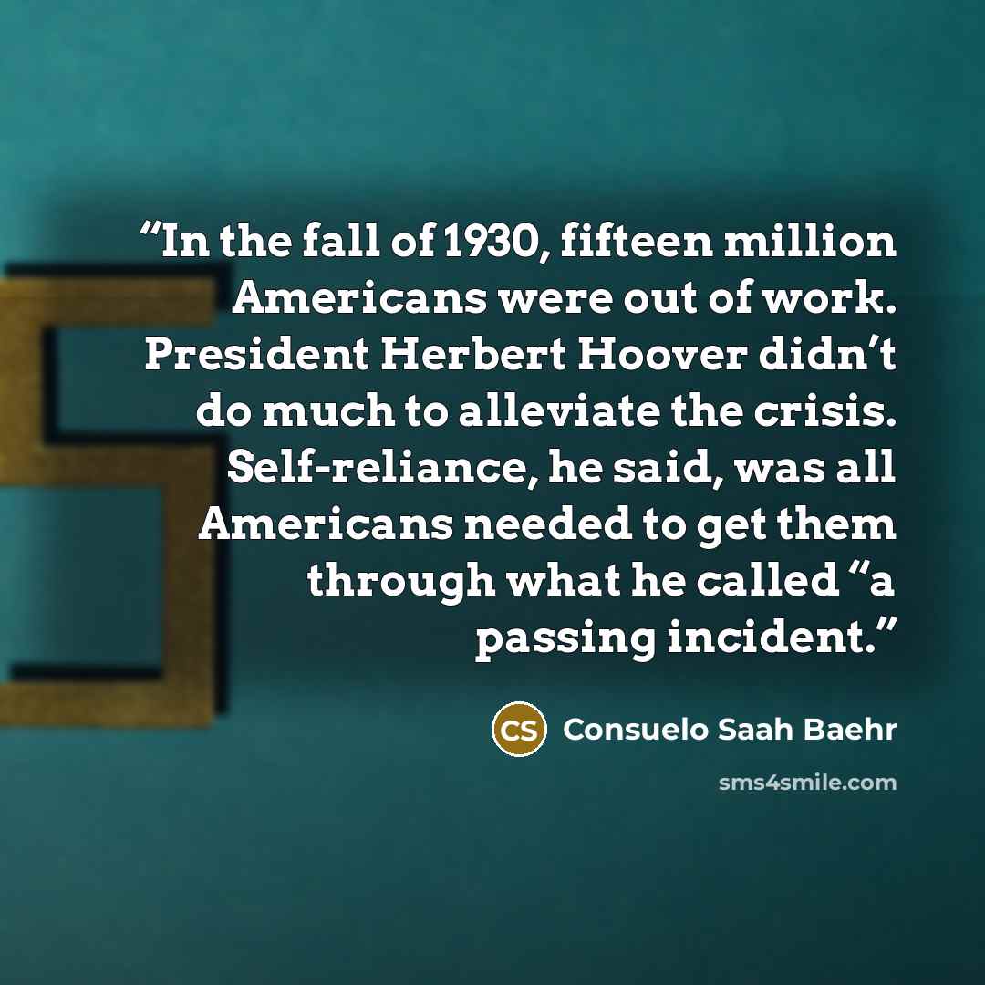 “In the fall of 1930, fifteen million Americans were out of work. President Herbert Hoover didn’t do much to alleviate the crisis. Self-reliance, he said, was all Americans needed to get them through what he called “a passing incident.” quote by Consuelo Saah Baehr