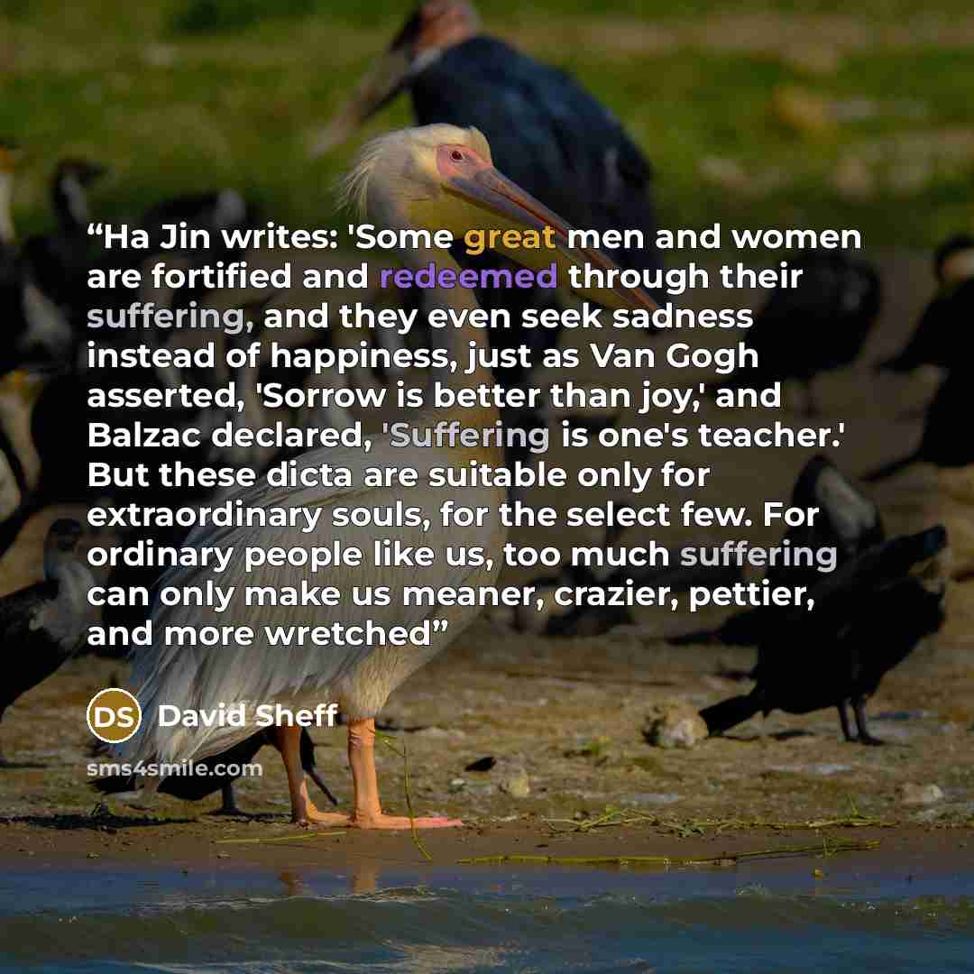 “Ha Jin writes: 'Some great men and women are fortified and redeemed through their suffering, and they even seek sadness instead of happiness, just as Van Gogh asserted, 'Sorrow is better than joy,' and Balzac declared, 'Suffering is one's teacher.' But these dicta are suitable only for…” quote by David Sheff