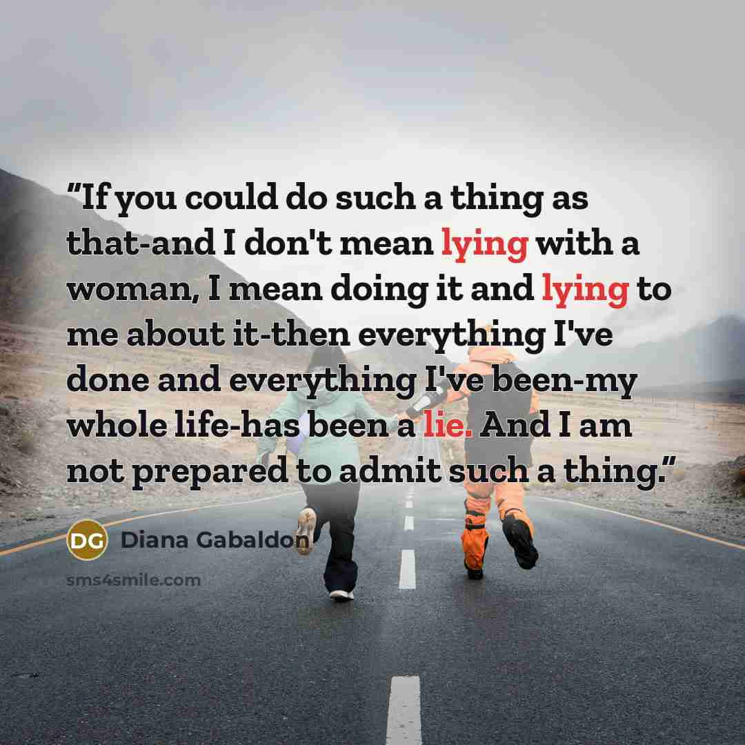 “If you could do such a thing as that-and I don't mean lying with a woman, I mean doing it and lying to me about it-then everything I've done and everything I've been-my whole life-has been a lie. And I am not prepared to admit such a thing.” quote by Diana Gabaldon