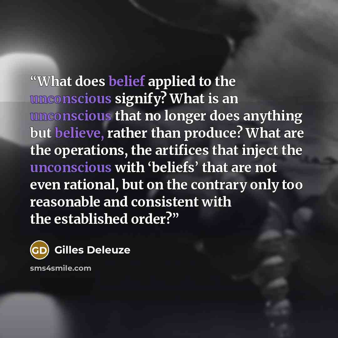 “What does belief applied to the unconscious signify? What is an unconscious that no longer does anything but believe, rather than produce? What are the operations, the artifices that inject the unconscious with ‘beliefs’ that are not even rational, but on the contrary only too reasonable and…” quote by Gilles Deleuze