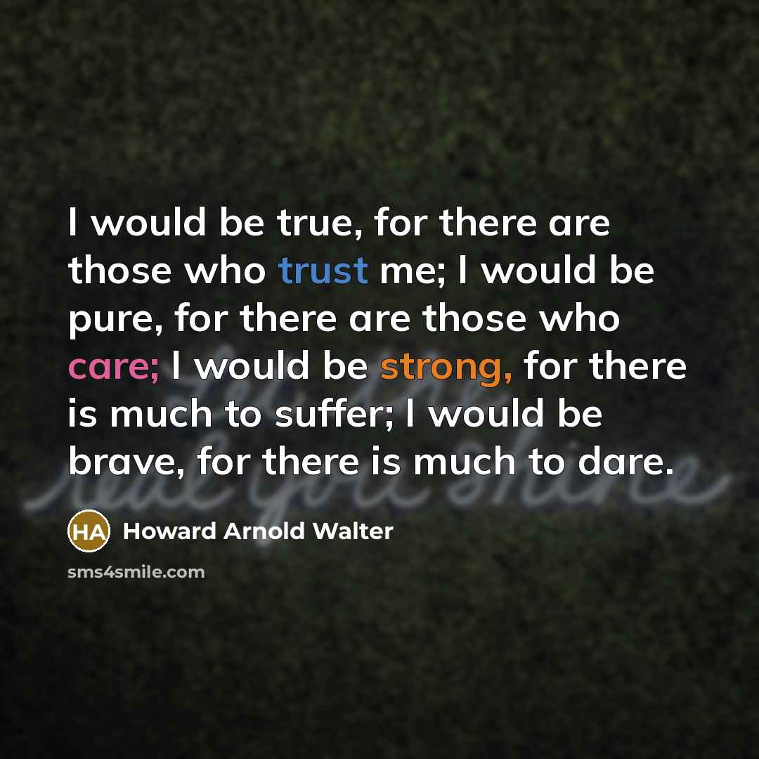 “I would be true, for there are those who trust me; I would be pure, for there are those who care; I would be strong, for there is much to suffer; I would be brave, for there is much to dare.” quote by Howard Arnold Walter